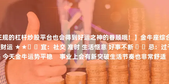 正规的杠杆炒股平台也会得到好运之神的眷顾哦！】金牛座综合 ★★☆爱情 ★事业 ★★★财运 ★★✔️宜：社交 准时 生活惬意 好事不断 ✖️忌：过于天真 敷衍 妥协 没边界感 今天金牛运势平稳    事业上会有新突破生活节奏也非常舒适    可以做自己喜欢的事处女座综合 ★★★爱情 ★★☆事业 ★★★★财运 ★★✔️宜：奖励自己 爆发 希望 意外之财 ✖️忌：伤感 莫名其妙 膈应别人 划水 处女今天