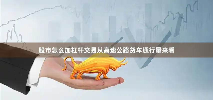 股市怎么加杠杆交易从高速公路货车通行量来看
