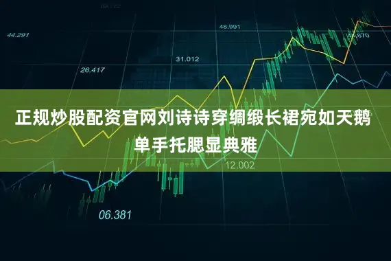 正规炒股配资官网刘诗诗穿绸缎长裙宛如天鹅 单手托腮显典雅