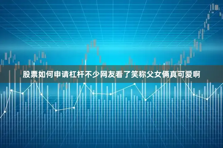 股票如何申请杠杆不少网友看了笑称父女俩真可爱啊