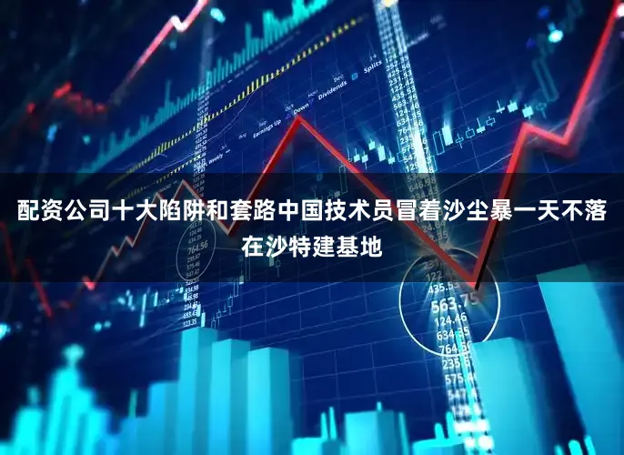 配资公司十大陷阱和套路中国技术员冒着沙尘暴一天不落在沙特建基地