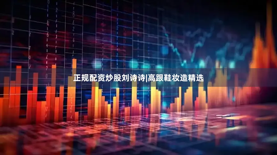 正规配资炒股刘诗诗|高跟鞋妆造精选