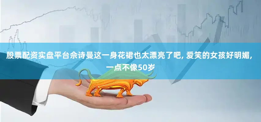股票配资实盘平台佘诗曼这一身花裙也太漂亮了吧, 爱笑的女孩好明媚, 一点不像50岁