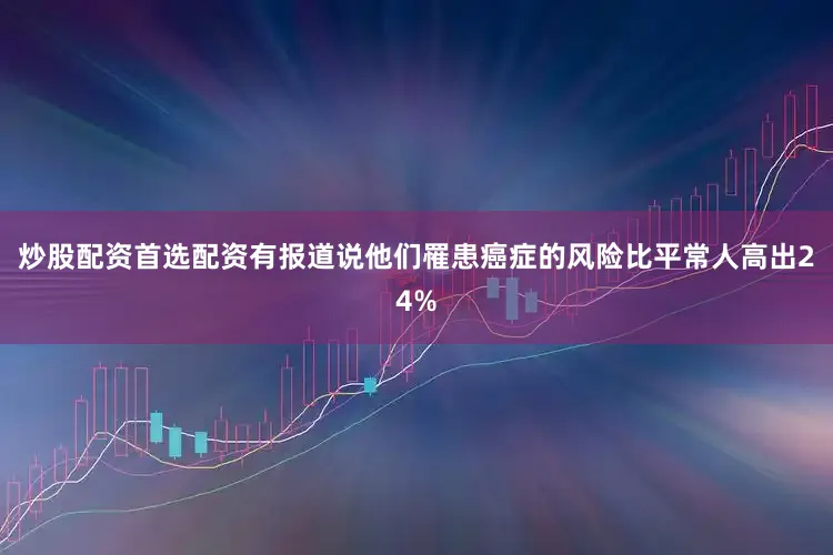 炒股配资首选配资有报道说他们罹患癌症的风险比平常人高出24%