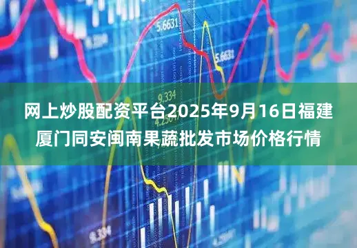 网上炒股配资平台2025年9月16日福建厦门同安闽南果蔬批发市场价格行情